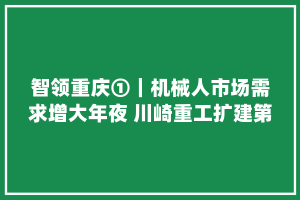 智领重庆①｜机械人市场需求增大年夜 川崎重工扩建第二条分娩线_机械人_重庆 智能写作