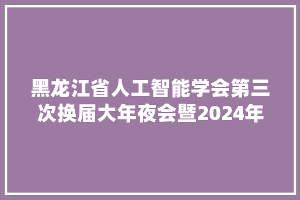 黑龙江省人工智能学会第三次换届大年夜会暨2024年黑龙江人工智能学术及数字智能家当论坛顺利举行_人工智能_黑龙江省