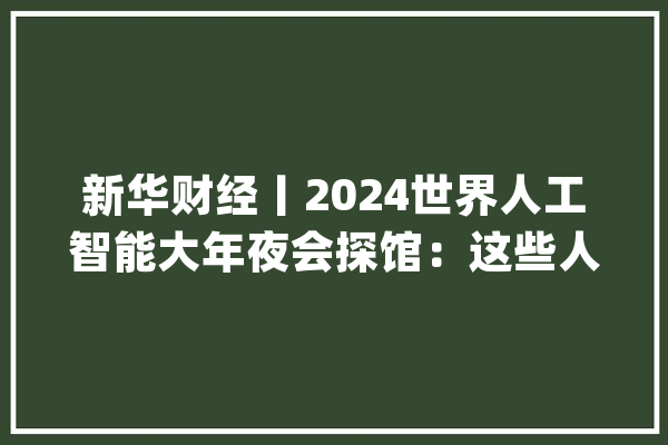 新华财经丨2024世界人工智能大年夜会探馆：这些人工智能技能集中亮相_机械人_模子 绘影字幕