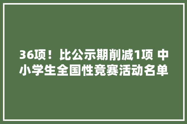 36项！比公示期削减1项 中小学生全国性竞赛活动名单公布_比赛运动_中小学生 智能助手