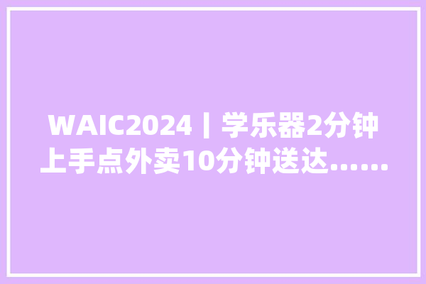 WAIC2024丨学乐器2分钟上手点外卖10分钟送达……2024世界人工智能大年夜会杨浦展区亮点多！_杨浦_无人机
