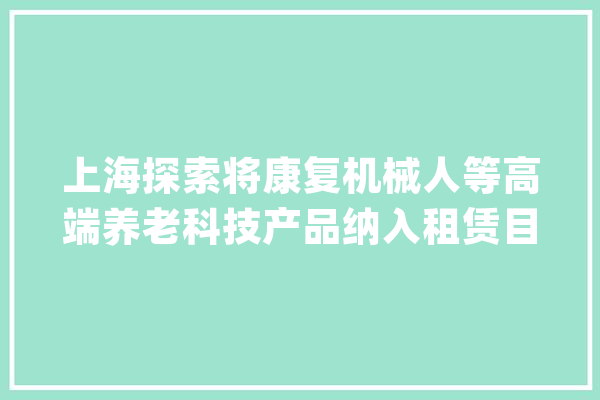 上海探索将康复机械人等高端养老科技产品纳入租赁目录_家当_上海市 绘影字幕