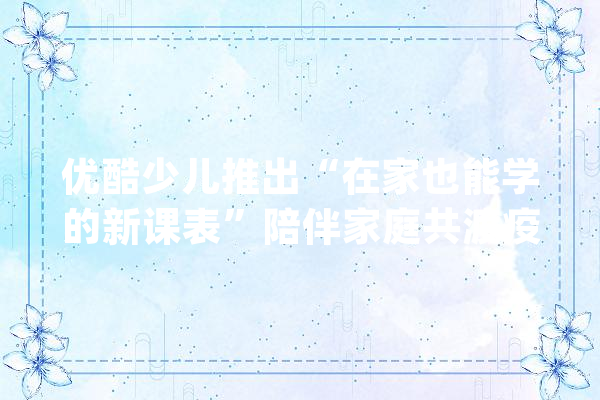 优酷少儿推出“在家也能学的新课表”陪伴家庭共渡疫情难关_也能_课表 绘影字幕