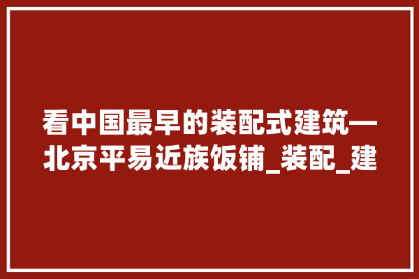 看中国最早的装配式建筑—北京平易近族饭铺_装配_建筑 文字写作