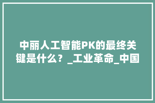 中丽人工智能PK的最终关键是什么？_工业革命_中国