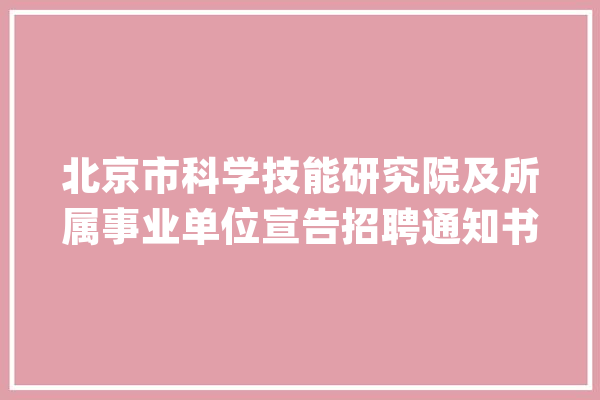 北京市科学技能研究院及所属事业单位宣告招聘通知书记_北京市_技巧 智能写作