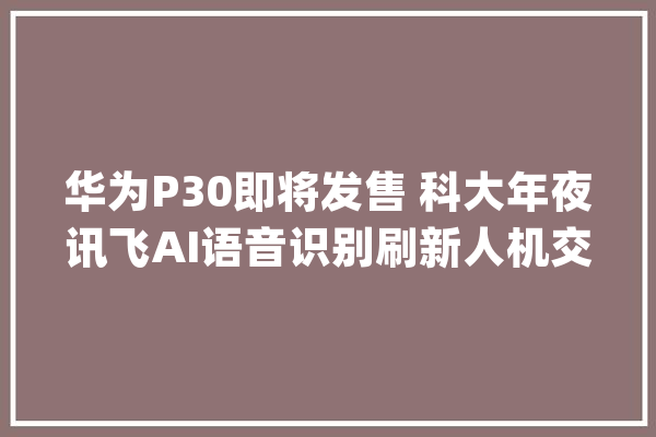华为P30即将发售 科大年夜讯飞AI语音识别刷新人机交互体验_华为_语音 智能问答