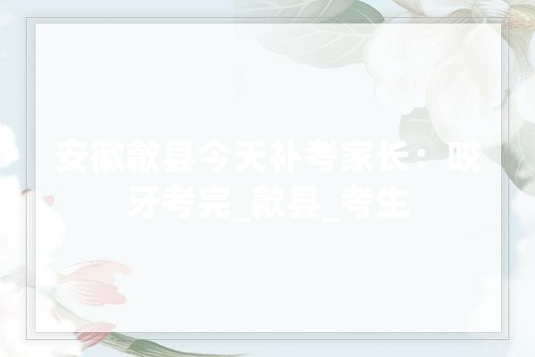 安徽歙县今天补考家长：咬牙考完_歙县_考生