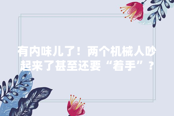 有内味儿了！两个机械人吵起来了甚至还要“着手”？网友：像极了情侣吵架_机械人_人工智能 绘影字幕