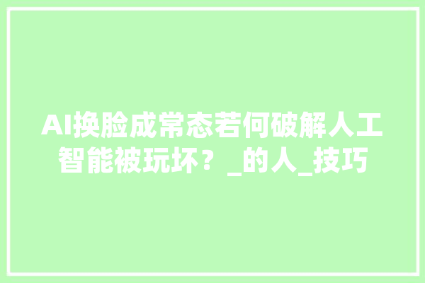 AI换脸成常态若何破解人工智能被玩坏？_的人_技巧 AI快讯