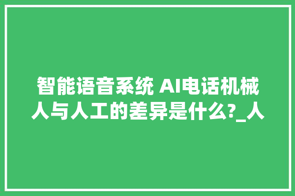 智能语音系统 AI电话机械人与人工的差异是什么?_人工智能_机械人 AI快讯