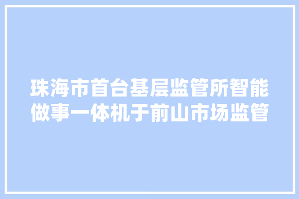珠海市首台基层监管所智能做事一体机于前山市场监管所正式投入运用_前山_本家