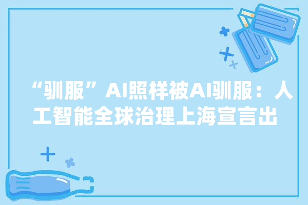 “驯服”AI照样被AI驯服：人工智能全球治理上海宣言出炉_人工智能_人类 智能助手