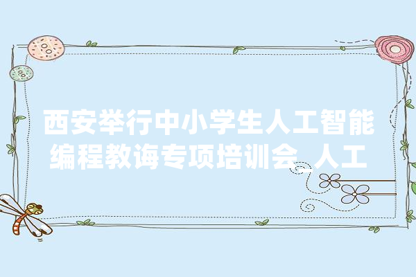 西安举行中小学生人工智能编程教诲专项培训会_人工智能_西安市 智能助手