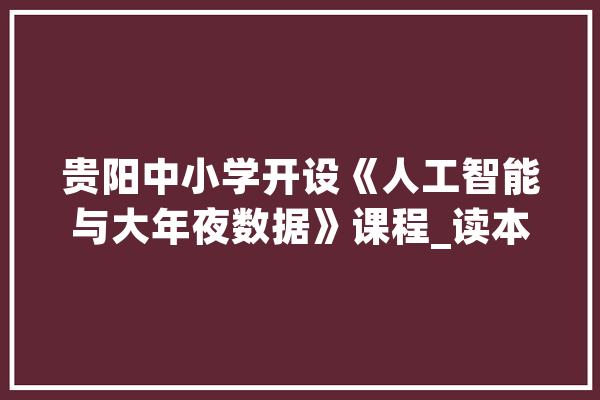 贵阳中小学开设《人工智能与大年夜数据》课程_读本_贵阳市