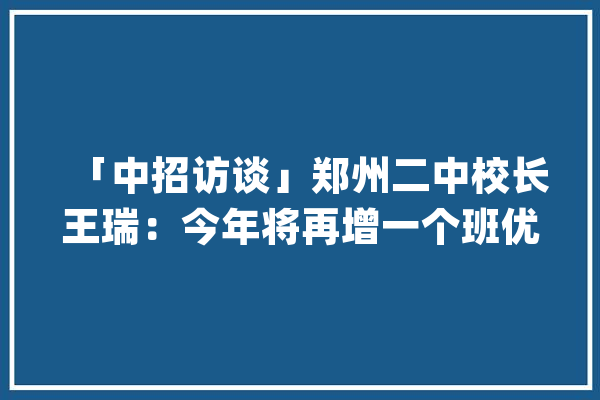 「中招访谈」郑州二中校长王瑞：今年将再增一个班优质学位_郑州_二中