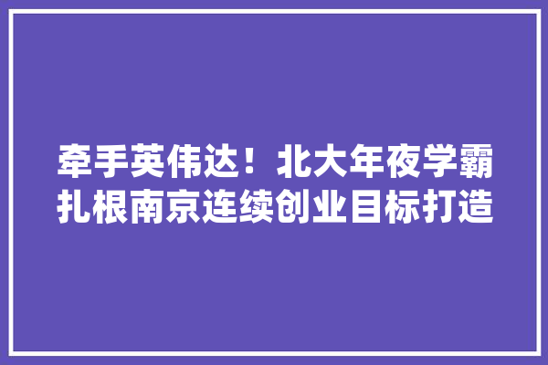 牵手英伟达!北大年夜学霸扎根南京连续创业目标打造“中国的微软”_科技_操作体系 科技快讯 牵手英伟达!北大年夜学霸扎根南京连续创业目标打造“中国的微软”_科技_操作体系 科技快讯