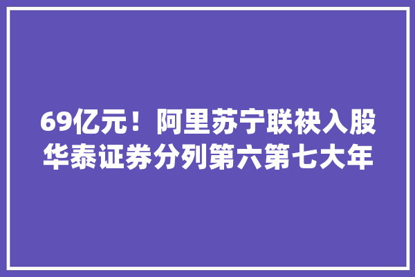 69亿元！阿里苏宁联袂入股华泰证券分列第六第七大年夜股东_亿元_华泰证券