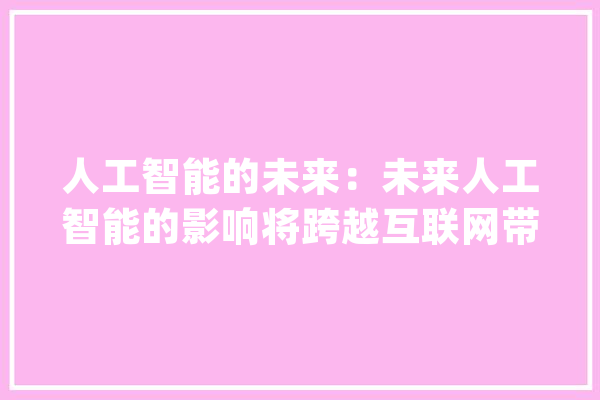 人工智能的未来：未来人工智能的影响将跨越互联网带给世界的改变_年夜脑_人类 文字写作