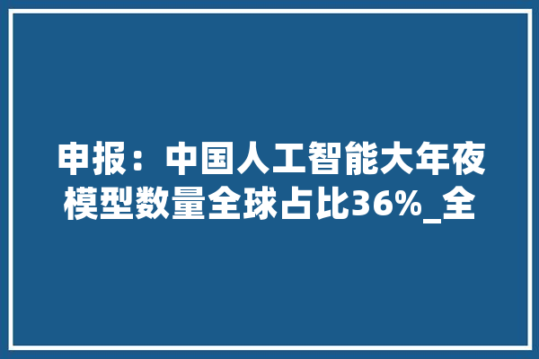 申报：中国人工智能大年夜模型数量全球占比36%_全球_美国 云服务