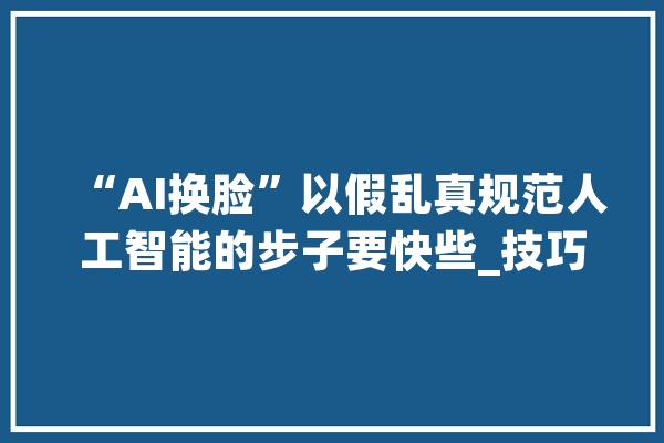 “AI换脸”以假乱真规范人工智能的步子要快些_技巧_人工智能 智能问答