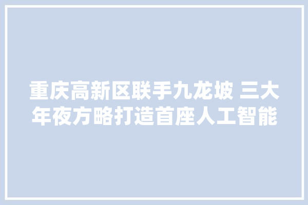 重庆高新区联手九龙坡 三大年夜方略打造首座人工智能城市_人工智能_重庆 智能问答
