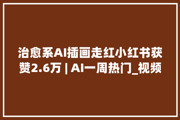 治愈系AI插画走红小红书获赞2.6万 | AI一周热门_视频_小红