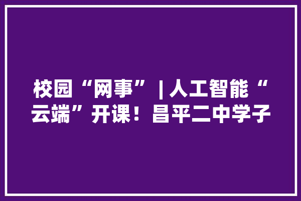 校园“网事” | 人工智能“云端”开课！昌平二中学子：真的“AI”上这门课_线上_教师 AI简讯