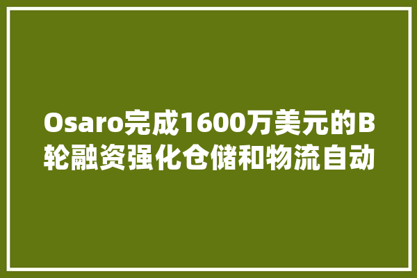 Osaro完成1600万美元的B轮融资强化仓储和物流自动化的构造_机械人_融资