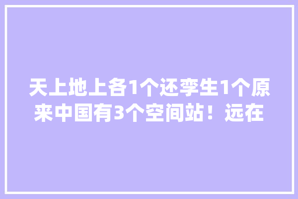 天上地上各1个还孪生1个原来中国有3个空间站！远在天边近在面前特智能_空间站_航天员