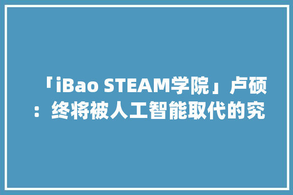 「iBao STEAM学院」卢硕：终将被人工智能取代的究竟是什么？_机械人_人工智能 计算机