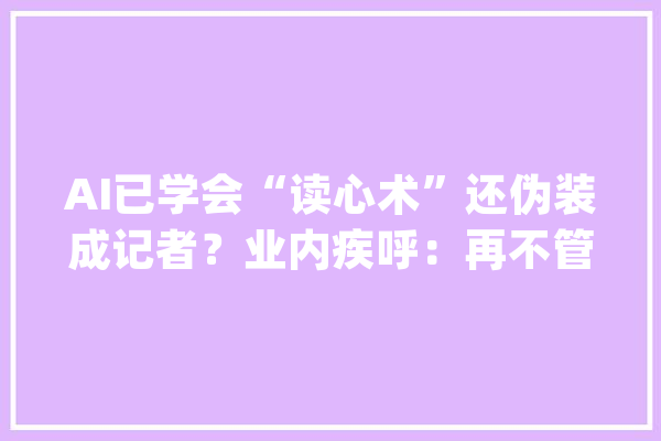 AI已学会“读心术”还伪装成记者？业内疾呼：再不管就太晚了_人工智能_技巧 AI简讯
