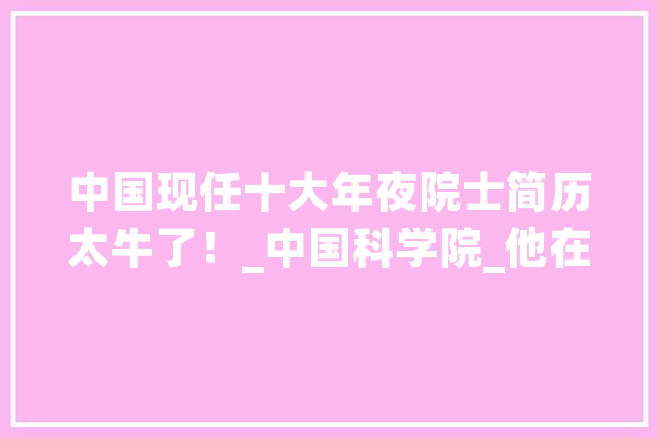 中国现任十大年夜院士简历太牛了！_中国科学院_他在