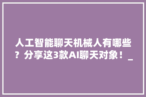 人工智能聊天机械人有哪些？分享这3款AI聊天对象！_功效_对象