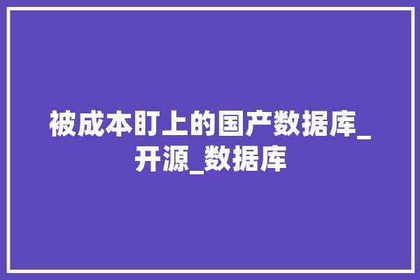 被成本盯上的国产数据库_开源_数据库 文字写作