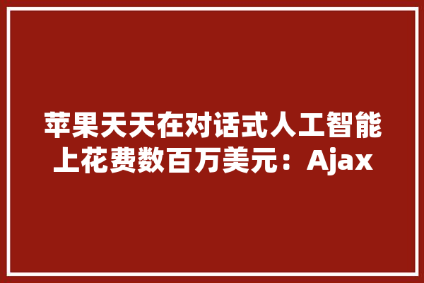 苹果天天在对话式人工智能上花费数百万美元：Ajax 聊天机械人比初始版本的 ChatGPT 3.5 更强大_苹果_机械人
