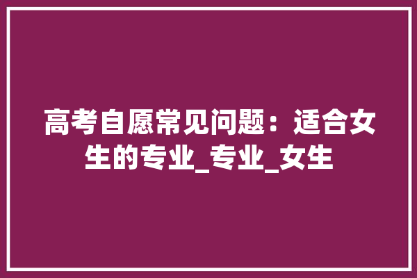 高考自愿常见问题：适合女生的专业_专业_女生 智能写作