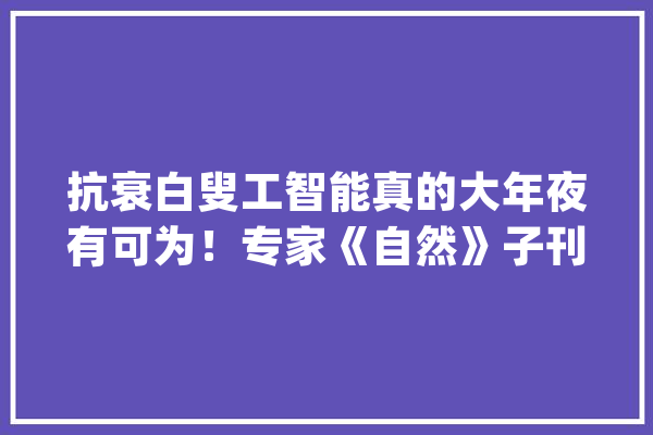 抗衰白叟工智能真的大年夜有可为！专家《自然》子刊发文_年纪_深度 智能助手