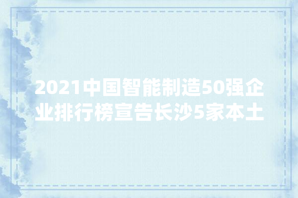2021中国智能制造50强企业排行榜宣告长沙5家本土企业上榜_智能_江山 智能写作