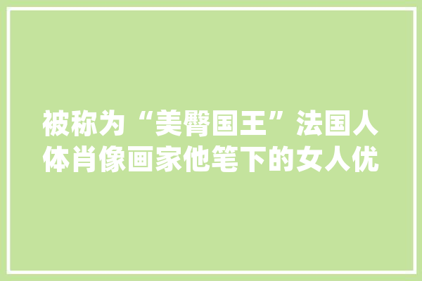被称为“美臀国王”法国人体肖像画家他笔下的女人优美真实_费尔_保罗 绘影字幕