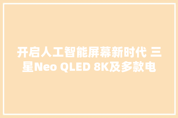 开启人工智能屏幕新时代 三星Neo QLED 8K及多款电视新品亮相CES 2024_电视_屏幕 智能写作