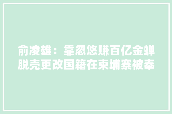 俞凌雄：靠忽悠赚百亿金蝉脱壳更改国籍在柬埔寨被奉为国宾_柬埔寨_本身的