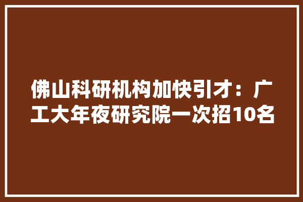 佛山科研机构加快引才：广工大年夜研究院一次招10名博士后_家当_博士后