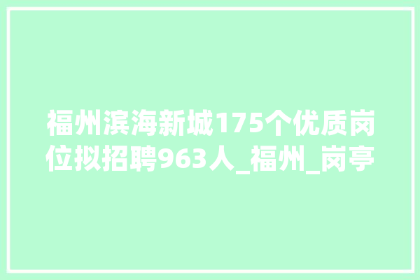 福州滨海新城175个优质岗位拟招聘963人_福州_岗亭 智能助手