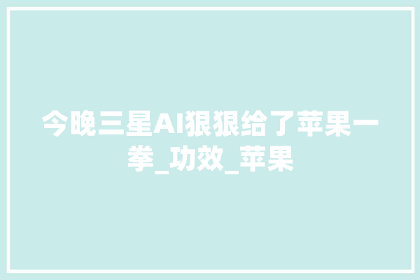 今晚三星AI狠狠给了苹果一拳_功效_苹果 文字写作