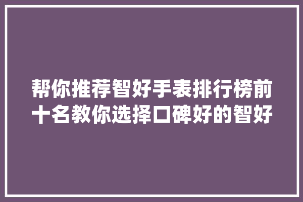 帮你推荐智好手表排行榜前十名教你选择口碑好的智好手表!_手表_这款