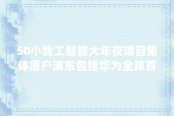 50小我工智能大年夜项目集体落户浦东包括华为全球首个5G立异中央_家当_人工智能