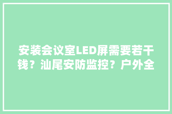 安装会议室LED屏需要若干钱？汕尾安防监控？户外全彩LED拼接屏_成本_会议室