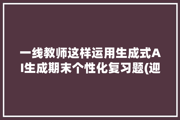 一线教师这样运用生成式AI生成期末个性化复习题(迎接转发)_人工智能_标点符号 智能写作