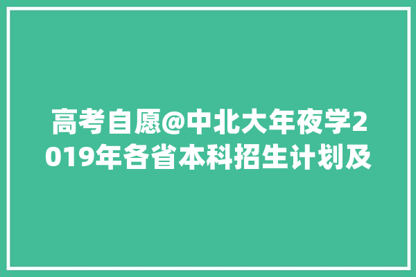 高考自愿@中北大年夜学2019年各省本科招生计划及膏火标准_工程_技巧